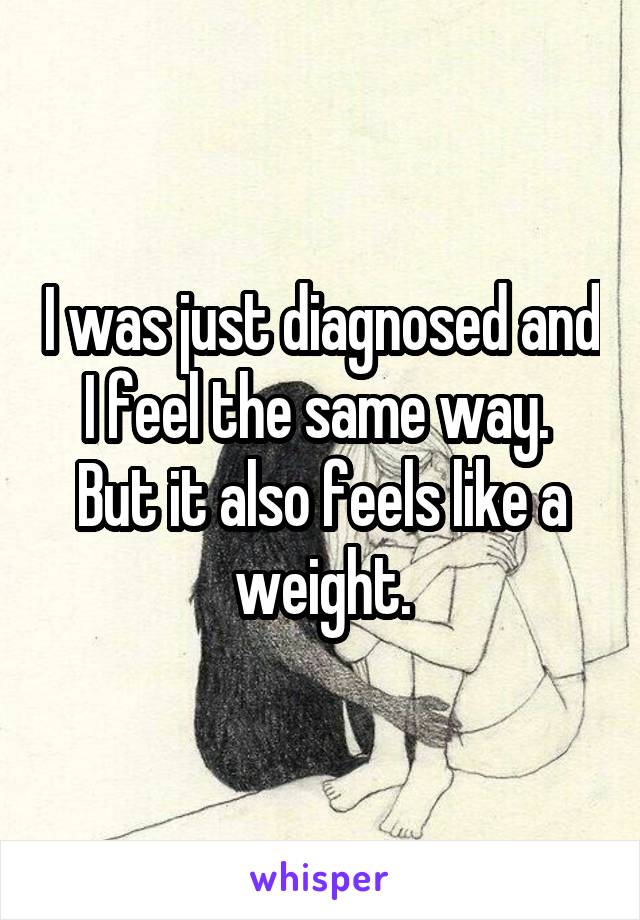 I was just diagnosed and I feel the same way.  But it also feels like a weight.