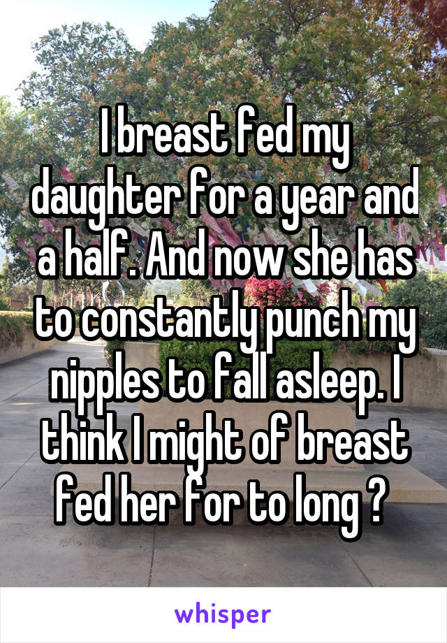 I breast fed my daughter for a year and a half. And now she has to constantly punch my nipples to fall asleep. I think I might of breast fed her for to long ? 