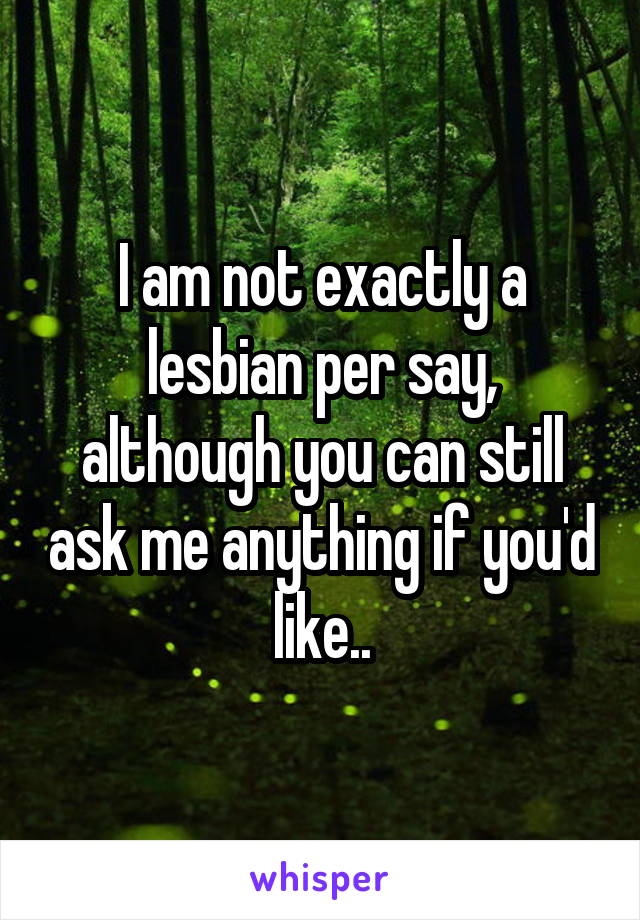 I am not exactly a lesbian per say, although you can still ask me anything if you'd like..