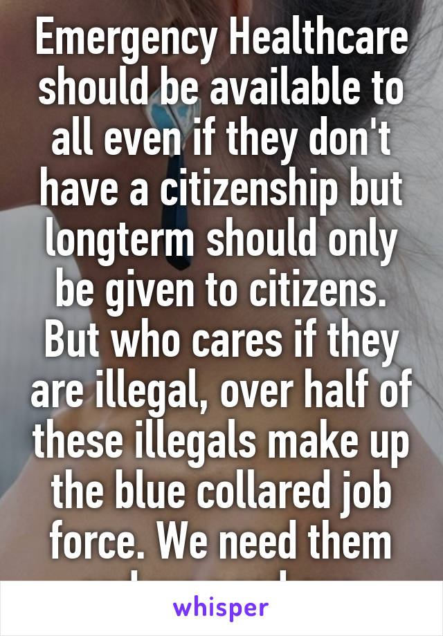 Emergency Healthcare should be available to all even if they don't have a citizenship but longterm should only be given to citizens. But who cares if they are illegal, over half of these illegals make up the blue collared job force. We need them and we need our 