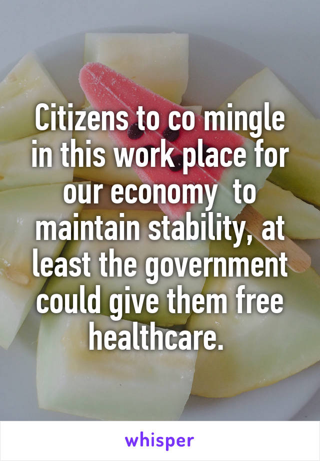 Citizens to co mingle in this work place for our economy  to maintain stability, at least the government could give them free healthcare. 