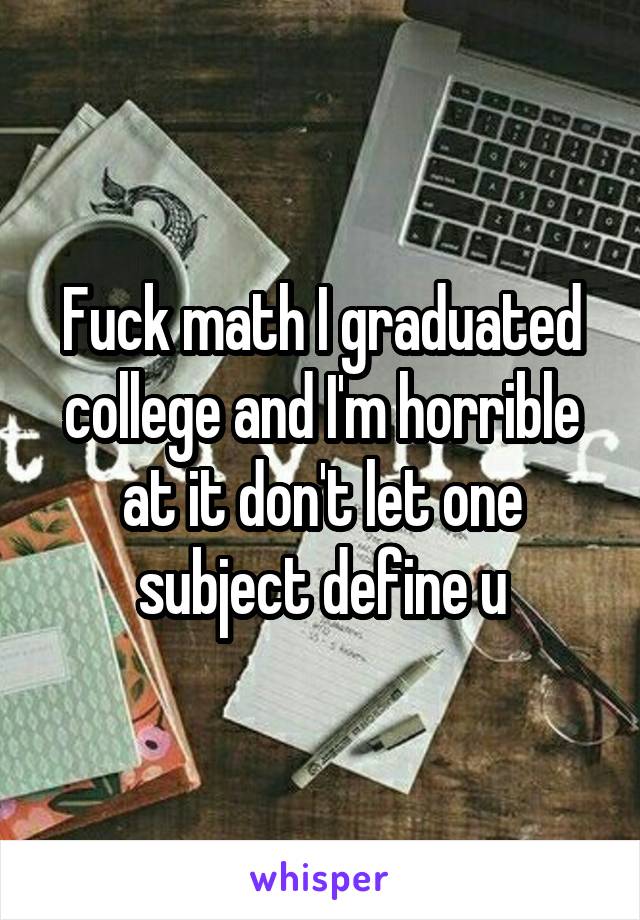 Fuck math I graduated college and I'm horrible at it don't let one subject define u