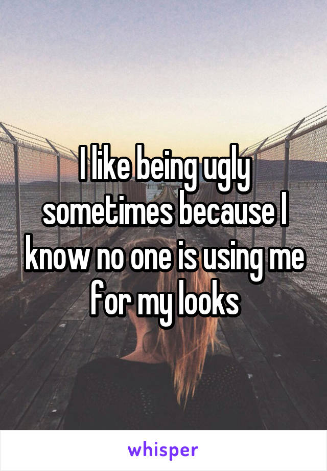 I like being ugly sometimes because I know no one is using me for my looks