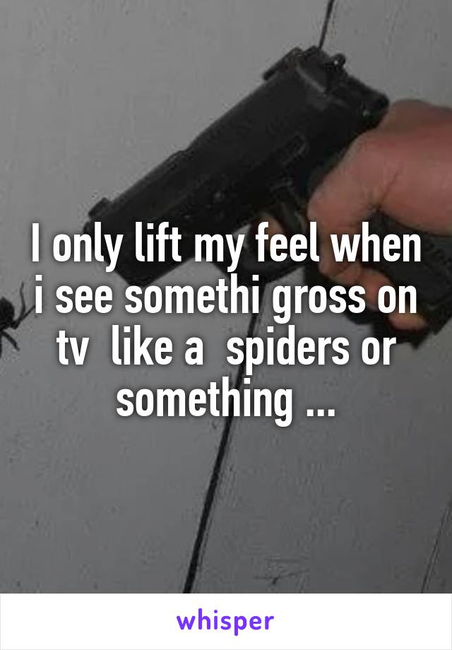 I only lift my feel when i see somethi gross on tv  like a  spiders or something ...