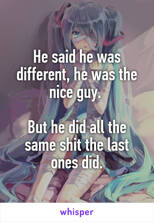 He said he was different, he was the nice guy. 

But he did all the same shit the last ones did.