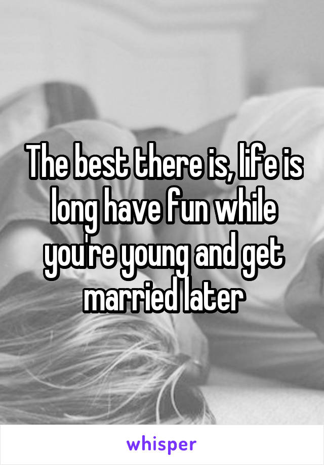 The best there is, life is long have fun while you're young and get married later