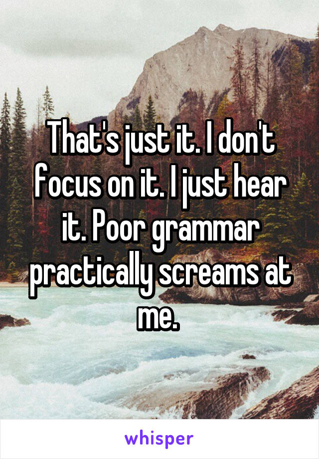 That's just it. I don't focus on it. I just hear it. Poor grammar practically screams at me. 