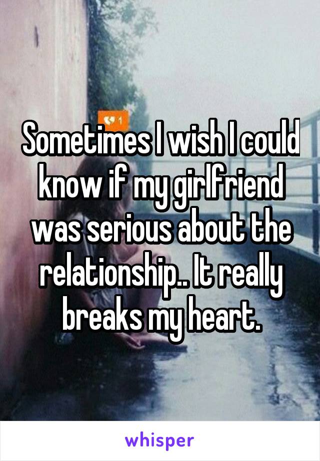 Sometimes I wish I could know if my girlfriend was serious about the relationship.. It really breaks my heart.