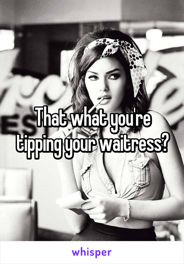 That what you're tipping your waitress?