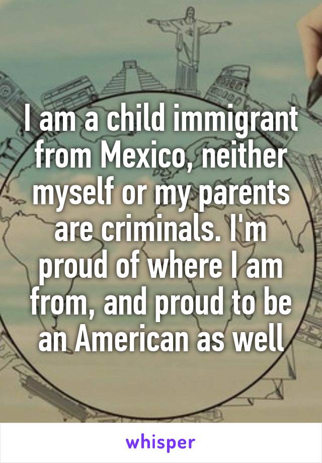 I am a child immigrant from Mexico, neither myself or my parents are criminals. I'm proud of where I am from, and proud to be an American as well