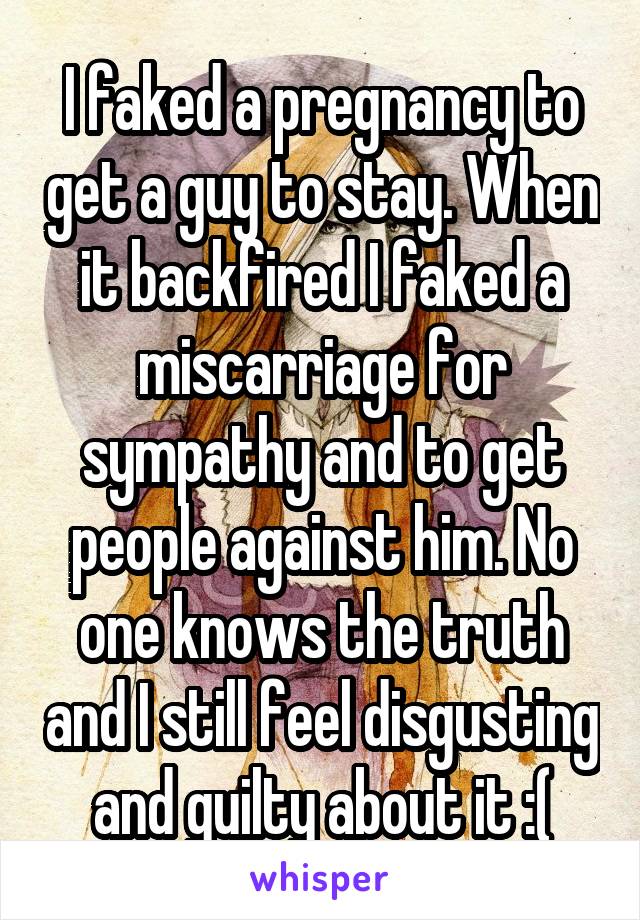 I faked a pregnancy to get a guy to stay. When it backfired I faked a miscarriage for sympathy and to get people against him. No one knows the truth and I still feel disgusting and guilty about it :(