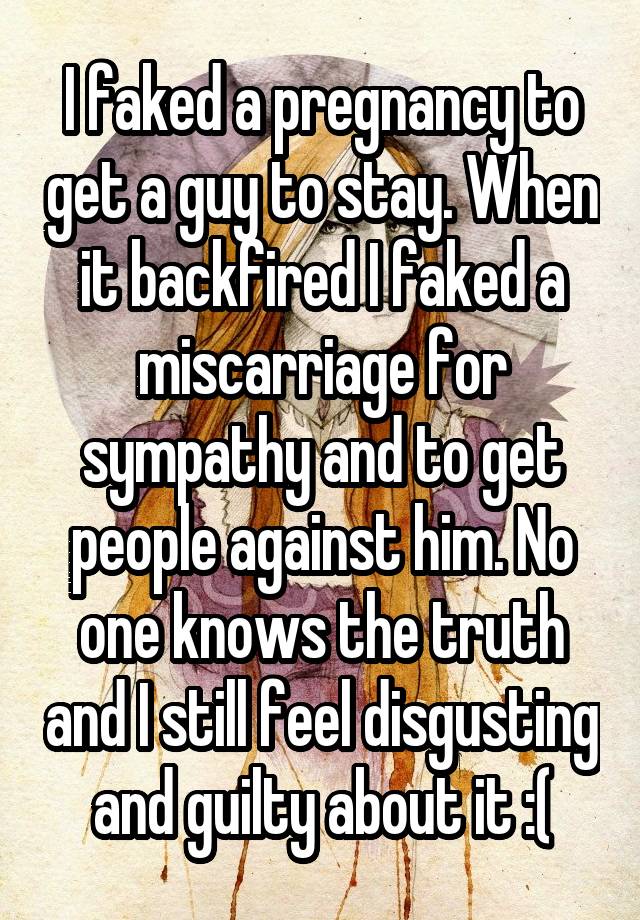 I faked a pregnancy to get a guy to stay. When it backfired I faked a miscarriage for sympathy and to get people against him. No one knows the truth and I still feel disgusting and guilty about it :(