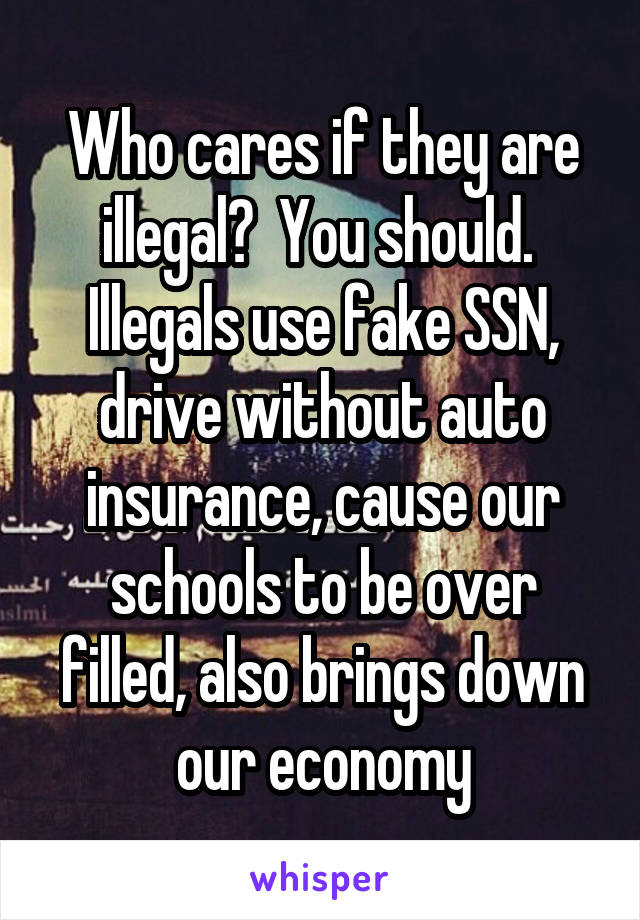 Who cares if they are illegal?  You should.  Illegals use fake SSN, drive without auto insurance, cause our schools to be over filled, also brings down our economy