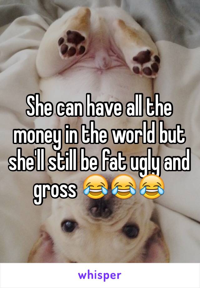 She can have all the money in the world but she'll still be fat ugly and gross 😂😂😂