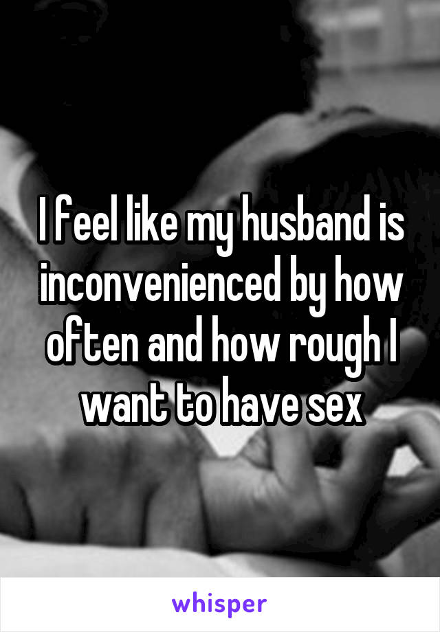 I feel like my husband is inconvenienced by how often and how rough I want to have sex