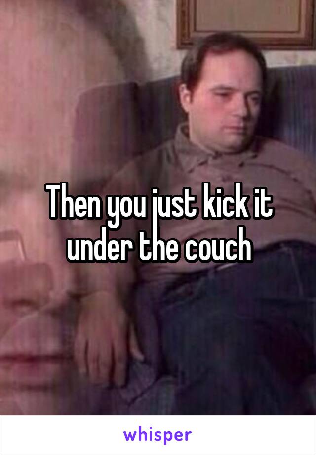 Then you just kick it under the couch