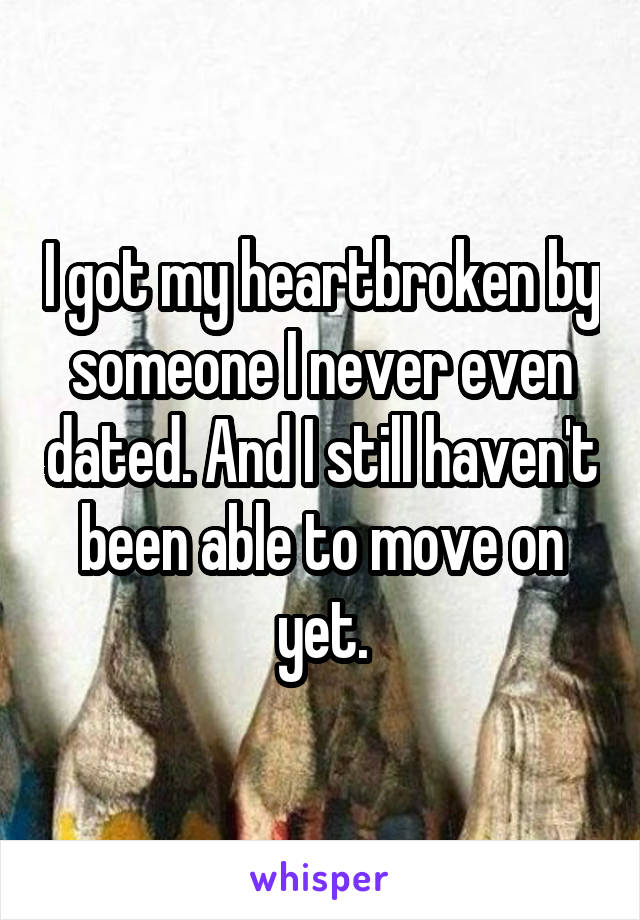 I got my heartbroken by someone I never even dated. And I still haven't been able to move on yet.