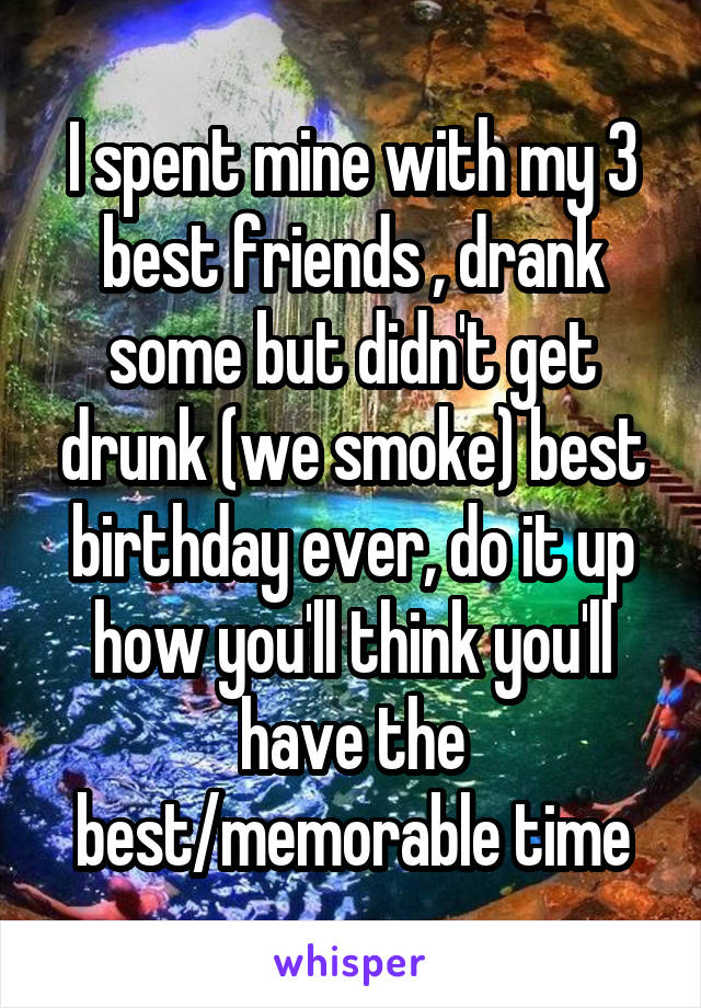 I spent mine with my 3 best friends , drank some but didn't get drunk (we smoke) best birthday ever, do it up how you'll think you'll have the best/memorable time
