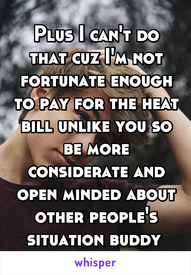 Plus I can't do that cuz I'm not fortunate enough to pay for the heat bill unlike you so be more considerate and open minded about other people's situation buddy 