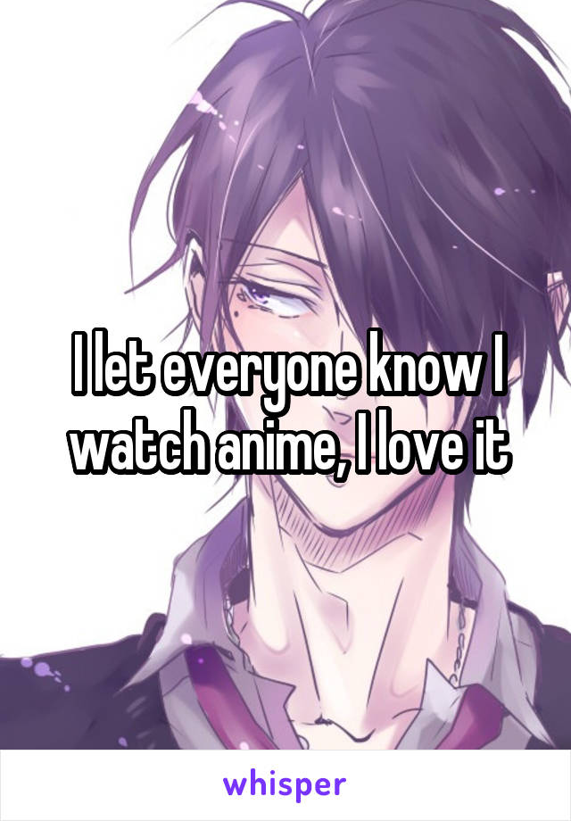I let everyone know I watch anime, I love it