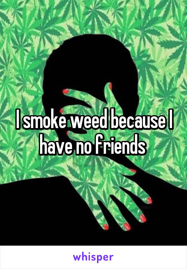 I smoke weed because I have no friends 