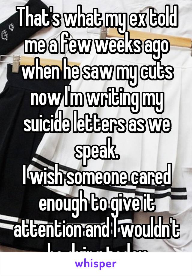 That's what my ex told me a few weeks ago when he saw my cuts now I'm writing my suicide letters as we speak.
I wish someone cared enough to give it attention and I wouldn't be dying today