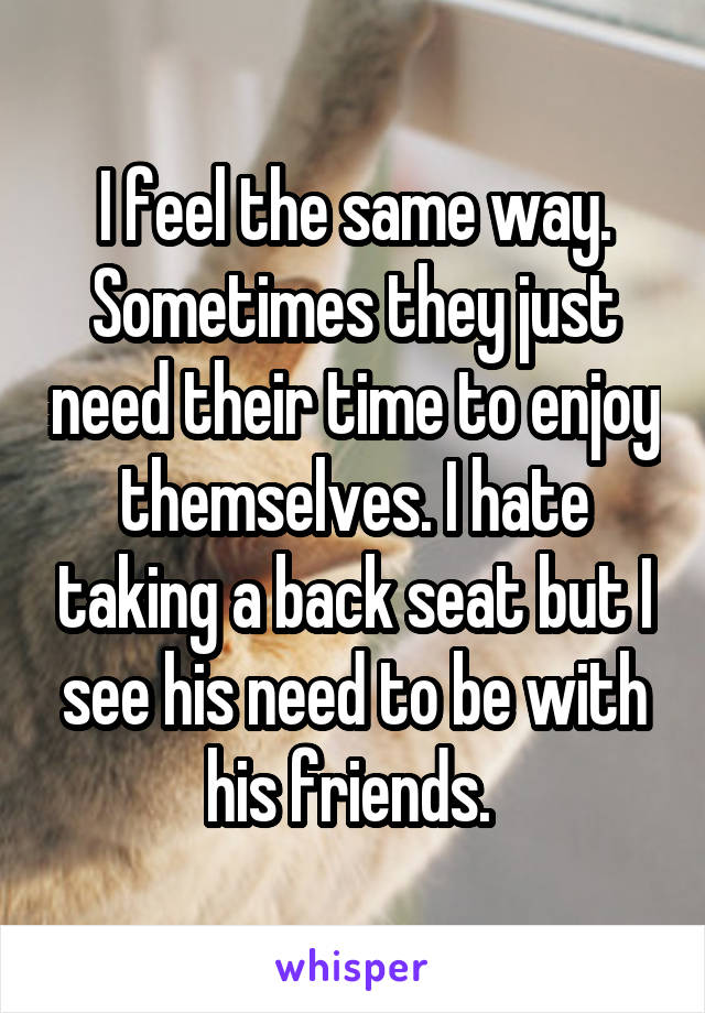 I feel the same way. Sometimes they just need their time to enjoy themselves. I hate taking a back seat but I see his need to be with his friends. 