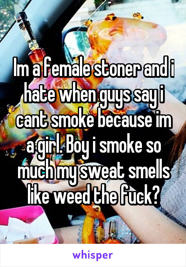 Im a female stoner and i hate when guys say i cant smoke because im a girl. Boy i smoke so much my sweat smells like weed the fuck?