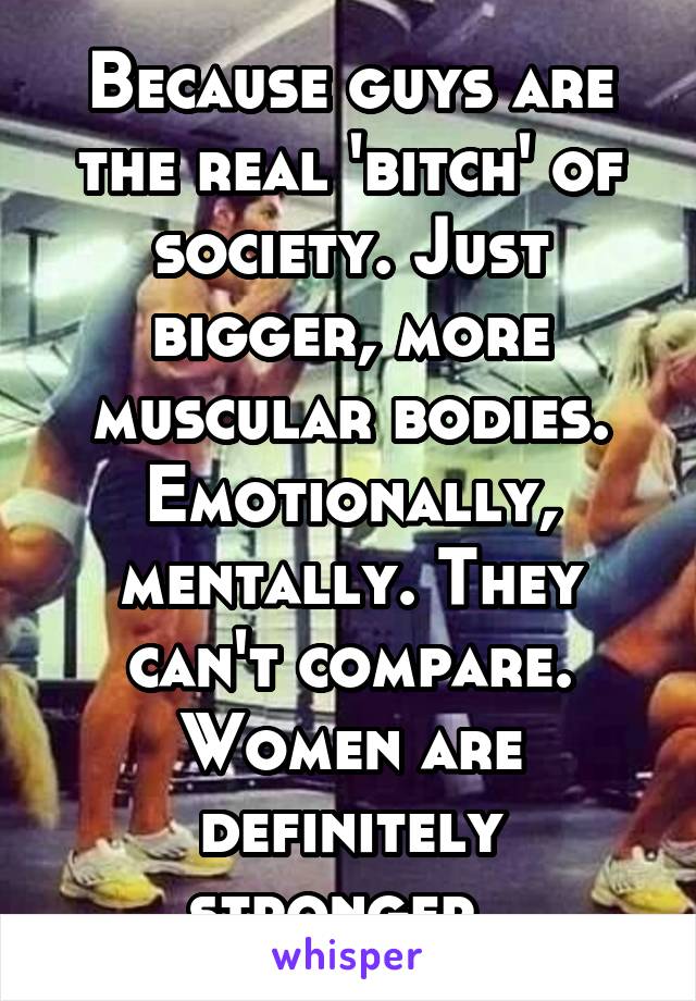 Because guys are the real 'bitch' of society. Just bigger, more muscular bodies. Emotionally, mentally. They can't compare. Women are definitely stronger. 