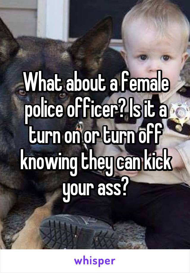 What about a female police officer? Is it a turn on or turn off knowing they can kick your ass?