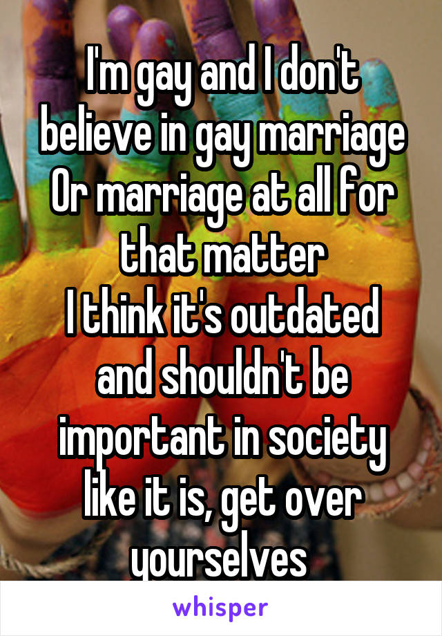I'm gay and I don't believe in gay marriage
Or marriage at all for that matter
I think it's outdated and shouldn't be important in society like it is, get over yourselves 