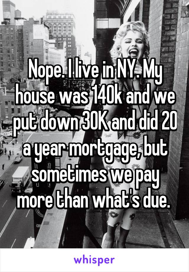 Nope. I live in NY. My house was 140k and we put down 30K and did 20 a year mortgage, but sometimes we pay more than what's due. 