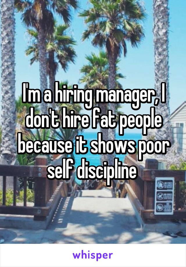 I'm a hiring manager, I don't hire fat people because it shows poor self discipline 