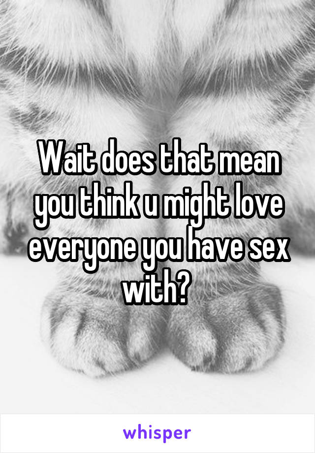 Wait does that mean you think u might love everyone you have sex with? 