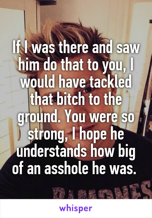 If I was there and saw him do that to you, I would have tackled that bitch to the ground. You were so strong, I hope he understands how big of an asshole he was. 