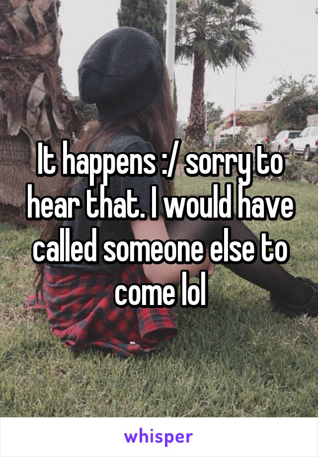 It happens :/ sorry to hear that. I would have called someone else to come lol