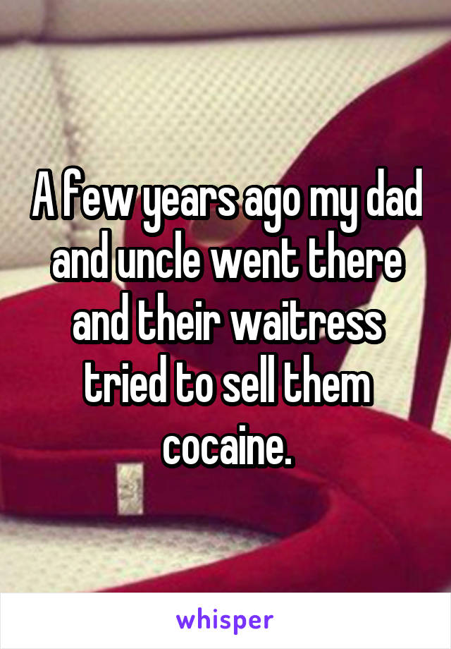 A few years ago my dad and uncle went there and their waitress tried to sell them cocaine.