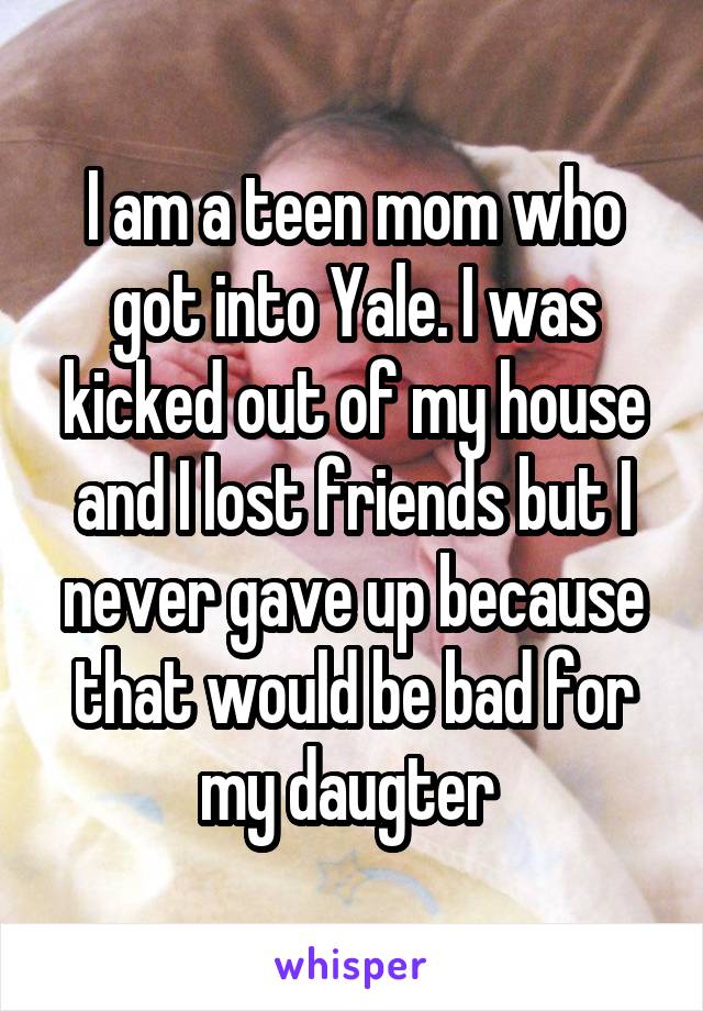 I am a teen mom who got into Yale. I was kicked out of my house and I lost friends but I never gave up because that would be bad for my daugter 