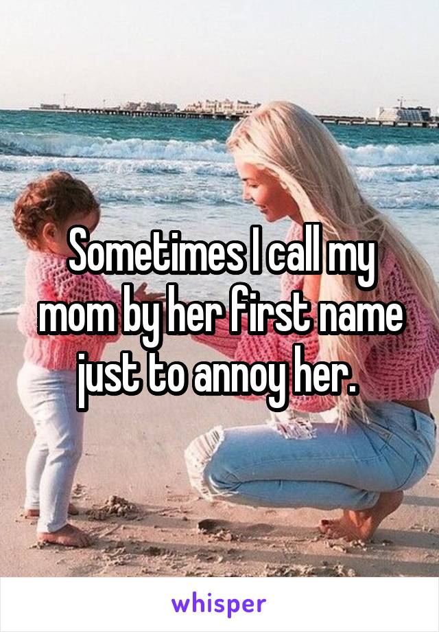 Sometimes I call my mom by her first name just to annoy her. 