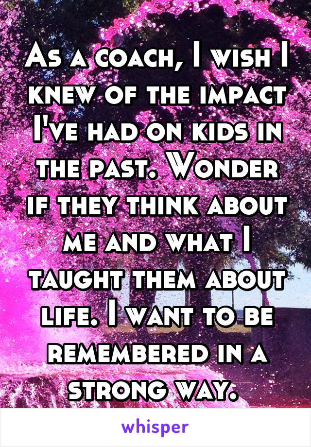 As a coach, I wish I knew of the impact I've had on kids in the past. Wonder if they think about me and what I taught them about life. I want to be remembered in a strong way. 