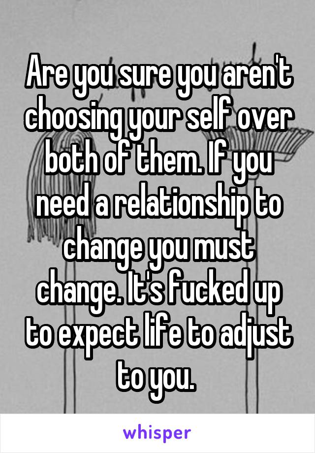 Are you sure you aren't choosing your self over both of them. If you need a relationship to change you must change. It's fucked up to expect life to adjust to you. 