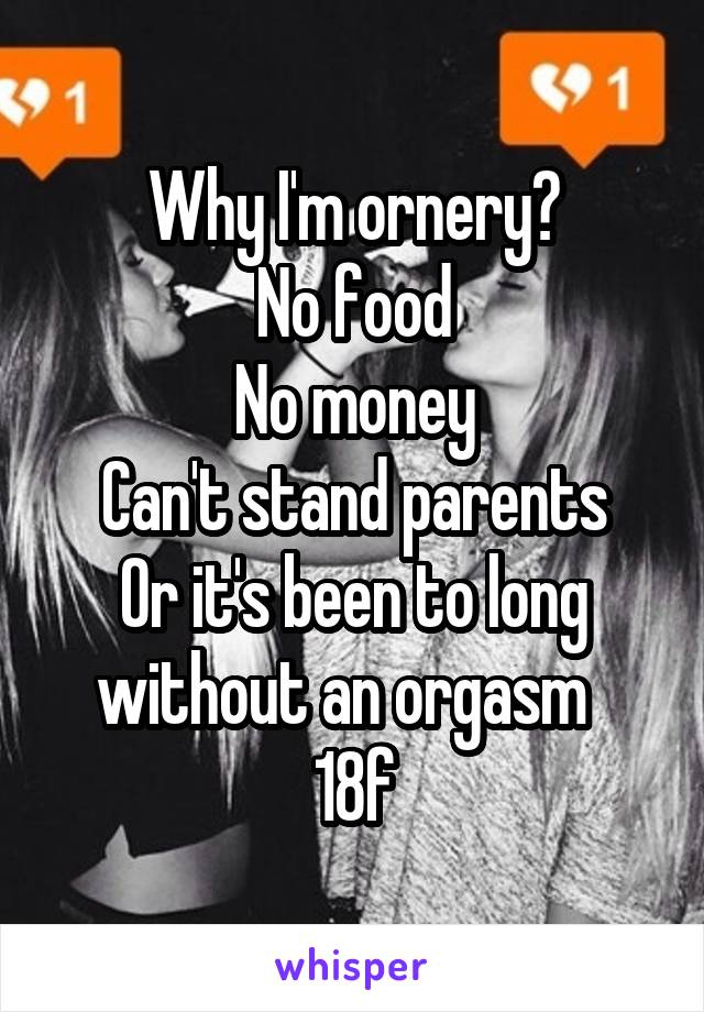 Why I'm ornery?
No food
No money
Can't stand parents
Or it's been to long without an orgasm  
18f