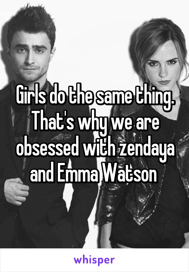 Girls do the same thing. That's why we are obsessed with zendaya and Emma Watson 