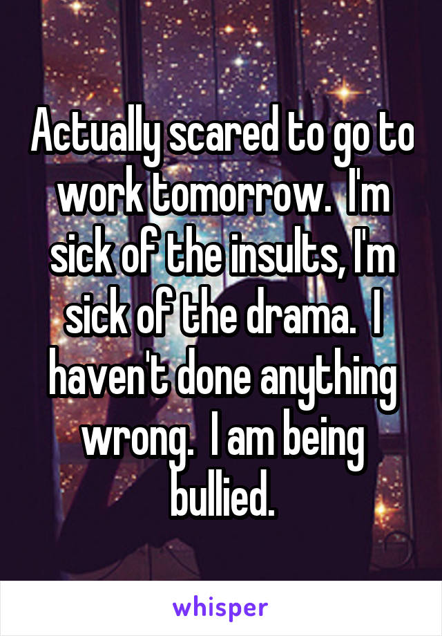Actually scared to go to work tomorrow.  I'm sick of the insults, I'm sick of the drama.  I haven't done anything wrong.  I am being bullied.