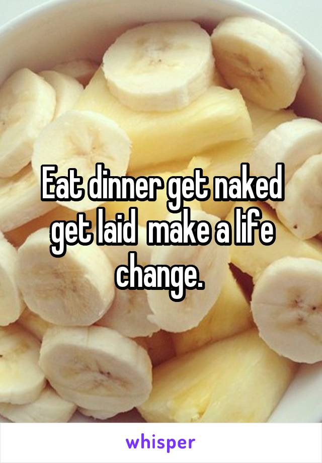 Eat dinner get naked get laid  make a life change. 