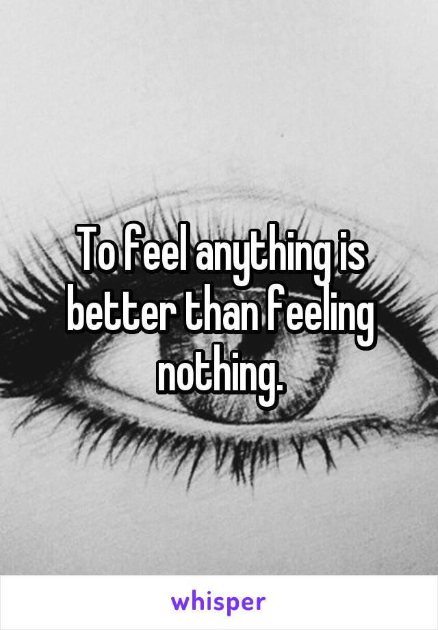 To feel anything is better than feeling nothing.