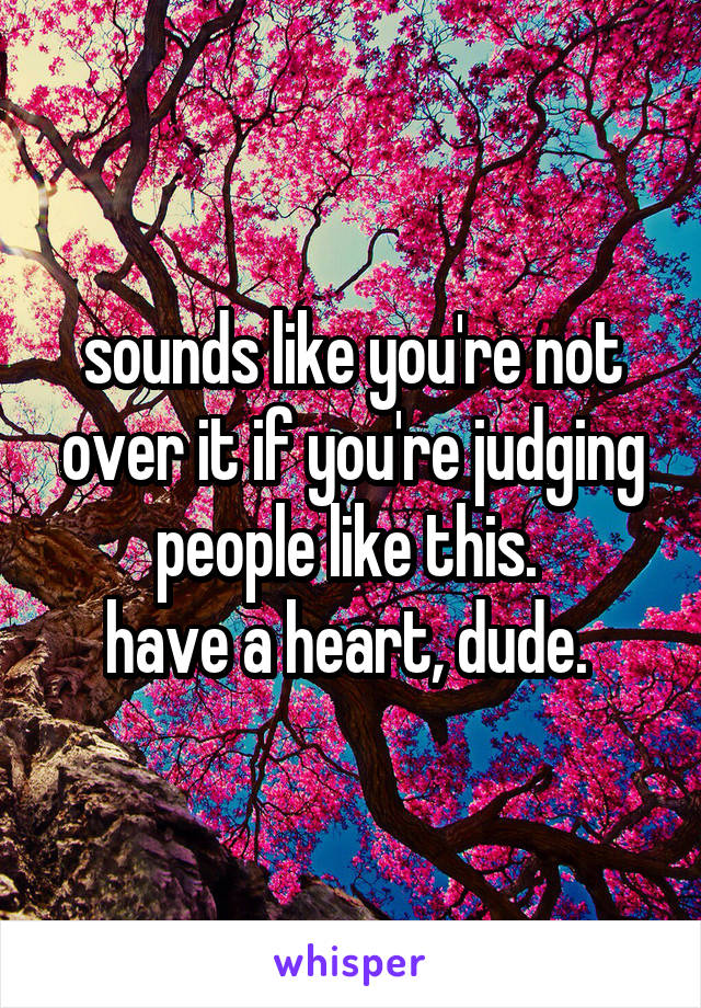 sounds like you're not over it if you're judging people like this. 
have a heart, dude. 