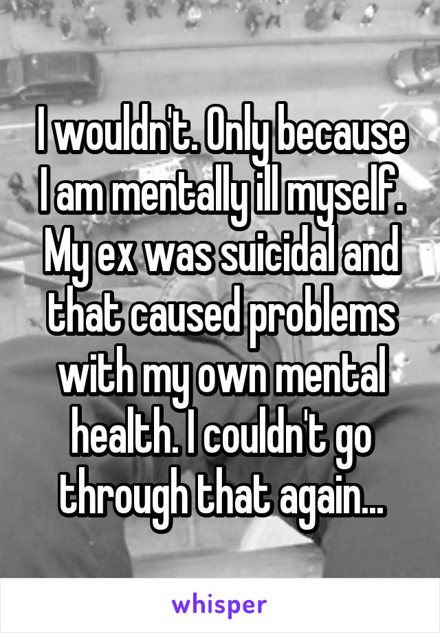 I wouldn't. Only because I am mentally ill myself. My ex was suicidal and that caused problems with my own mental health. I couldn't go through that again...