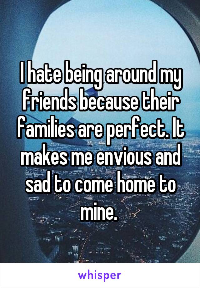 I hate being around my friends because their families are perfect. It makes me envious and sad to come home to mine. 