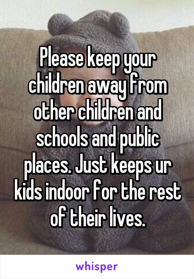 Please keep your children away from other children and schools and public places. Just keeps ur kids indoor for the rest of their lives.